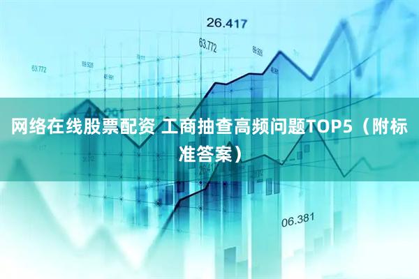 网络在线股票配资 工商抽查高频问题TOP5（附标准答案）