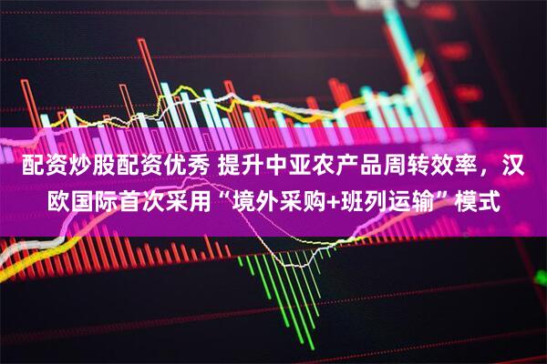配资炒股配资优秀 提升中亚农产品周转效率，汉欧国际首次采用“境外采购+班列运输”模式
