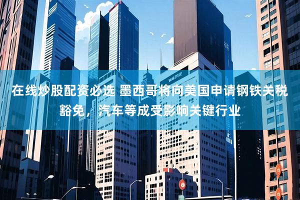 在线炒股配资必选 墨西哥将向美国申请钢铁关税豁免，汽车等成受影响关键行业