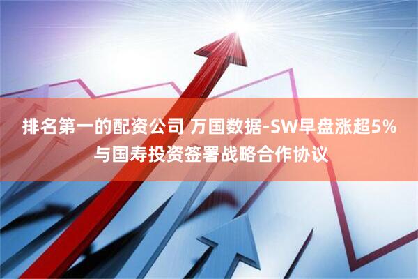 排名第一的配资公司 万国数据-SW早盘涨超5% 与国寿投资签署战略合作协议