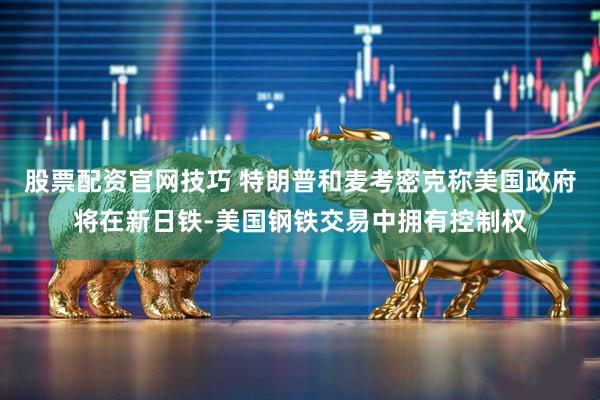 股票配资官网技巧 特朗普和麦考密克称美国政府将在新日铁-美国钢铁交易中拥有控制权