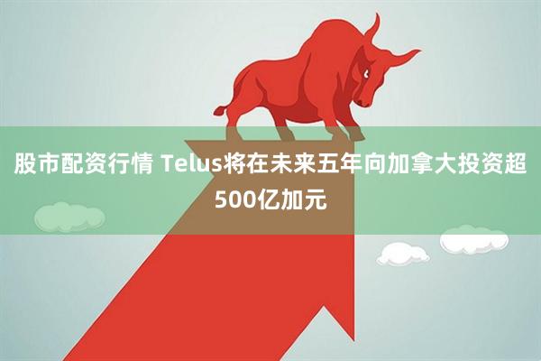 股市配资行情 Telus将在未来五年向加拿大投资超500亿加元