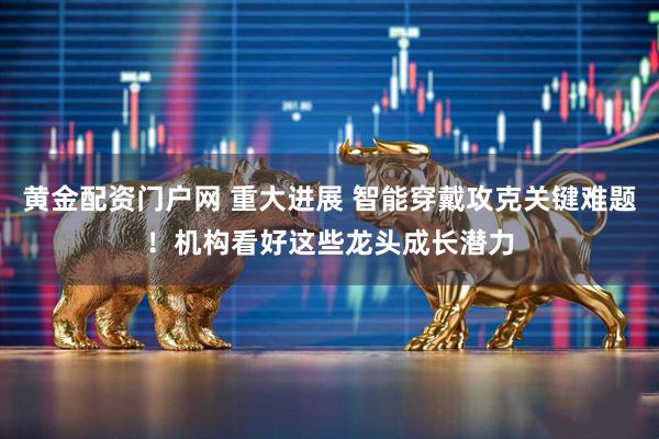 黄金配资门户网 重大进展 智能穿戴攻克关键难题！机构看好这些龙头成长潜力