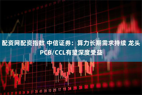 配资网配资指数 中信证券：算力长期需求持续 龙头PCB/CCL有望深度受益