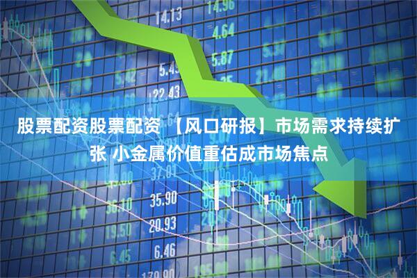 股票配资股票配资 【风口研报】市场需求持续扩张 小金属价值重估成市场焦点
