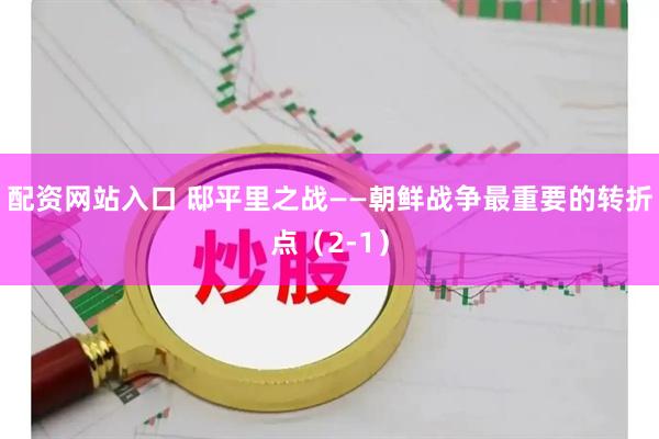 配资网站入口 邸平里之战——朝鲜战争最重要的转折点（2-1）