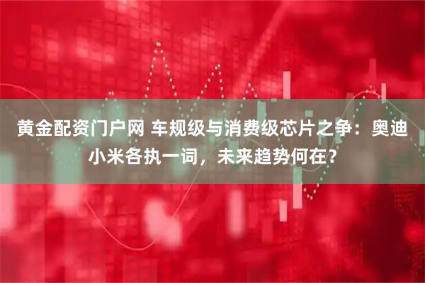 黄金配资门户网 车规级与消费级芯片之争：奥迪小米各执一词，未来趋势何在？