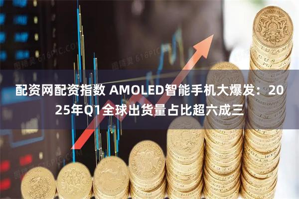 配资网配资指数 AMOLED智能手机大爆发：2025年Q1全球出货量占比超六成三