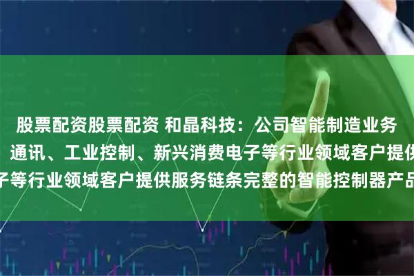 股票配资股票配资 和晶科技：公司智能制造业务主要为家电、汽车电子、通讯、工业控制、新兴消费电子等行业领域客户提供服务链条完整的智能控制器产品服务
