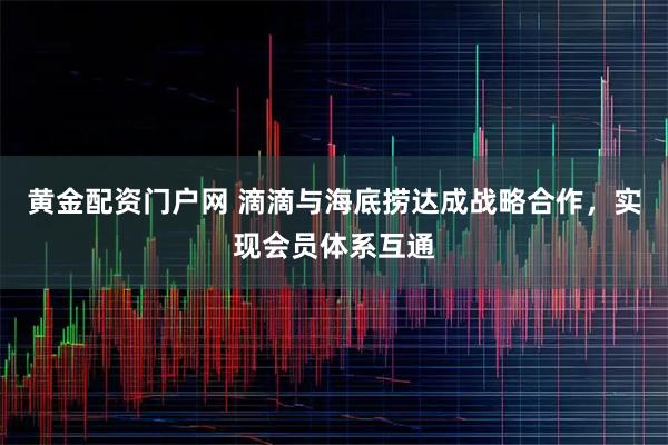 黄金配资门户网 滴滴与海底捞达成战略合作，实现会员体系互通