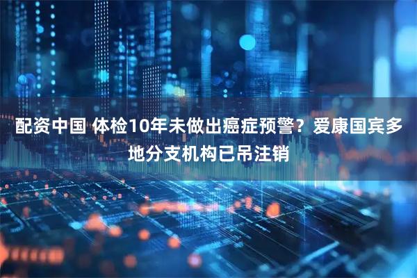 配资中国 体检10年未做出癌症预警？爱康国宾多地分支机构已吊注销