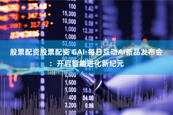 股票配资股票配资 GAI·每日互动AI新品发布会：开启智能进化新纪元