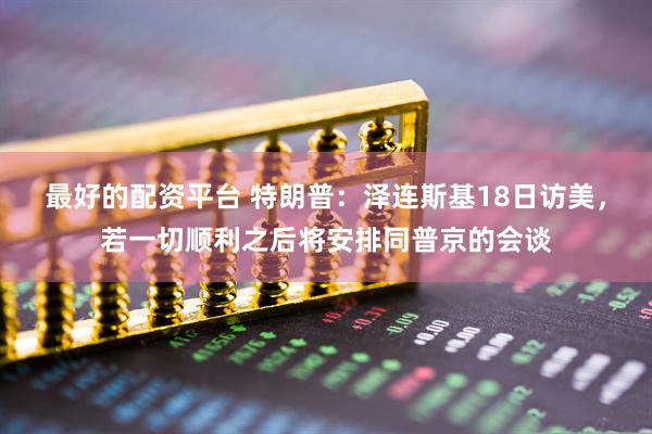 最好的配资平台 特朗普：泽连斯基18日访美，若一切顺利之后将安排同普京的会谈