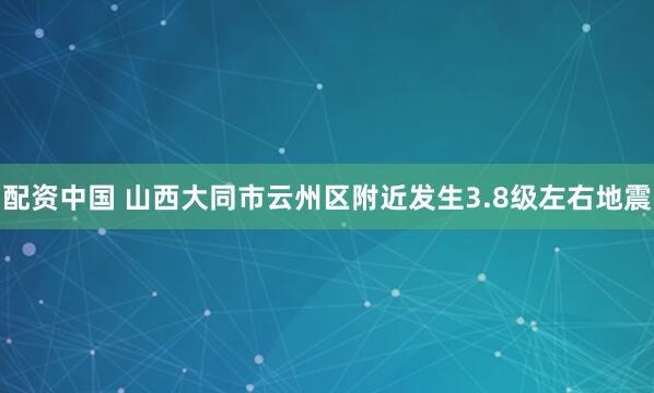 配资中国 山西大同市云州区附近发生3.8级左右地震