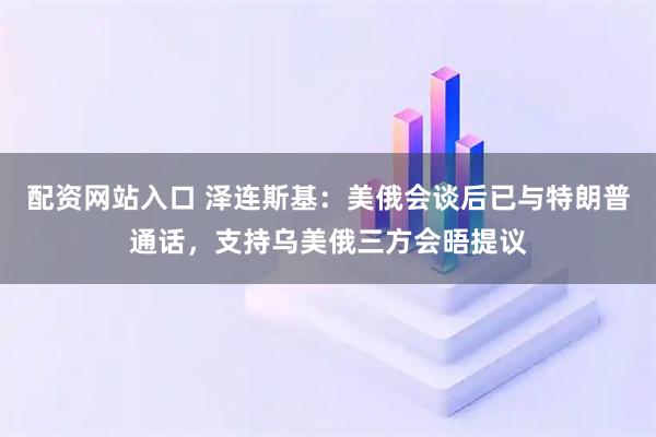 配资网站入口 泽连斯基：美俄会谈后已与特朗普通话，支持乌美俄三方会晤提议