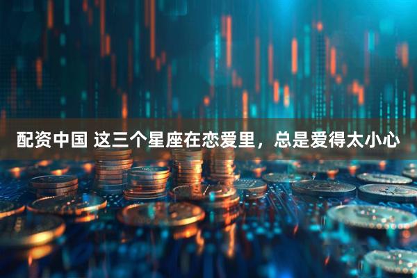 配资中国 这三个星座在恋爱里，总是爱得太小心