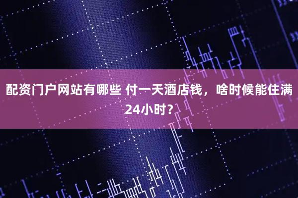 配资门户网站有哪些 付一天酒店钱，啥时候能住满24小时？