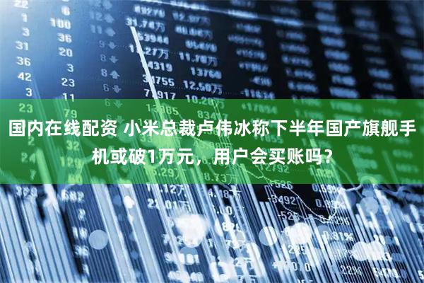 国内在线配资 小米总裁卢伟冰称下半年国产旗舰手机或破1万元，用户会买账吗？