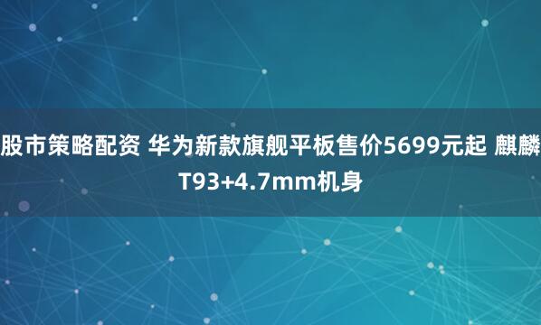 股市策略配资 华为新款旗舰平板售价5699元起 麒麟T93+4.7mm机身