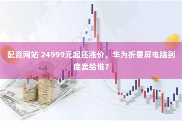 配资网站 24999元起还涨价，华为折叠屏电脑到底卖给谁？