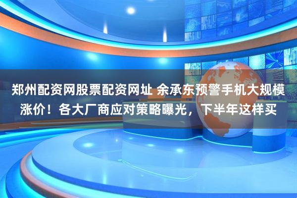 郑州配资网股票配资网址 余承东预警手机大规模涨价！各大厂商应对策略曝光，下半年这样买